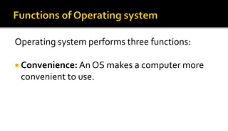 Operating system performs three functions:
 Convenience: An OS makes a computer more
convenient to use.
 