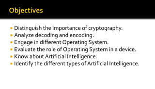  Distinguish the importance of cryptography.
 Analyze decoding and encoding.
 Engage in different Operating System.
 Evaluate the role of Operating System in a device.
 Know about Artificial Intelligence.
 Identify the different types of Artificial Intelligence.
 
