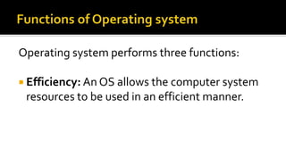 Operating system performs three functions:
 Efficiency: An OS allows the computer system
resources to be used in an efficient manner.
 