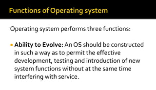 Operating system performs three functions:
 Ability to Evolve: An OS should be constructed
in such a way as to permit the effective
development, testing and introduction of new
system functions without at the same time
interfering with service.
 