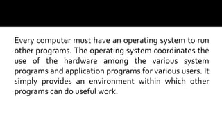 Every computer must have an operating system to run
other programs. The operating system coordinates the
use of the hardware among the various system
programs and application programs for various users. It
simply provides an environment within which other
programs can do useful work.
 