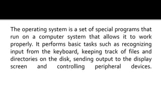 The operating system is a set of special programs that
run on a computer system that allows it to work
properly. It performs basic tasks such as recognizing
input from the keyboard, keeping track of files and
directories on the disk, sending output to the display
screen and controlling peripheral devices.
 