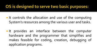  It controls the allocation and use of the computing
System’s resources among the various user and tasks.
 It provides an interface between the computer
hardware and the programmer that simplifies and
makes feasible for coding, creation, debugging of
application programs.
 