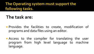 The task are:
 Provides the facilities to create, modification of
programs and data files using an editor.
 Access to the compiler for translating the user
program from high level language to machine
language.
 