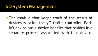  The module that keeps track of the status of
devices is called the I/O traffic controller. Each
I/O device has a device handler that resides in a
separate process associated with that device.
 