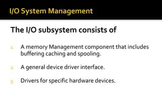 The I/O subsystem consists of
1. A memory Management component that includes
buffering caching and spooling.
2. A general device driver interface.
3. Drivers for specific hardware devices.
 