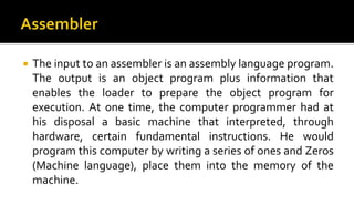  The input to an assembler is an assembly language program.
The output is an object program plus information that
enables the loader to prepare the object program for
execution. At one time, the computer programmer had at
his disposal a basic machine that interpreted, through
hardware, certain fundamental instructions. He would
program this computer by writing a series of ones and Zeros
(Machine language), place them into the memory of the
machine.
 