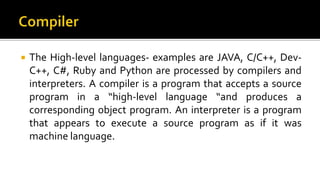  The High-level languages- examples are JAVA, C/C++, Dev-
C++, C#, Ruby and Python are processed by compilers and
interpreters. A compiler is a program that accepts a source
program in a “high-level language “and produces a
corresponding object program. An interpreter is a program
that appears to execute a source program as if it was
machine language.
 