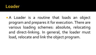  A Loader is a routine that loads an object
program and prepares it for execution. There are
various loading schemes: absolute, relocating
and direct-linking. In general, the loader must
load, relocate and link the object program.
 
