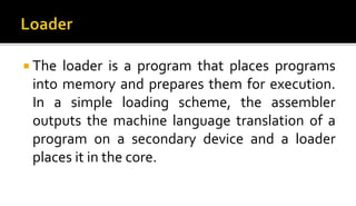  The loader is a program that places programs
into memory and prepares them for execution.
In a simple loading scheme, the assembler
outputs the machine language translation of a
program on a secondary device and a loader
places it in the core.
 