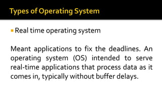  Real time operating system
Meant applications to fix the deadlines. An
operating system (OS) intended to serve
real-time applications that process data as it
comes in, typically without buffer delays.
 