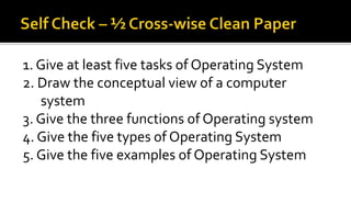 1. Give at least five tasks of Operating System
2. Draw the conceptual view of a computer
system
3. Give the three functions of Operating system
4. Give the five types of Operating System
5. Give the five examples of Operating System
 