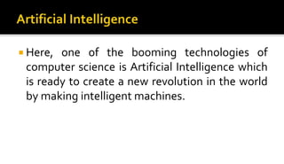  Here, one of the booming technologies of
computer science is Artificial Intelligence which
is ready to create a new revolution in the world
by making intelligent machines.
 