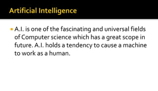  A.I. is one of the fascinating and universal fields
of Computer science which has a great scope in
future. A.I. holds a tendency to cause a machine
to work as a human.
 