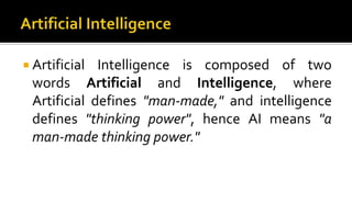  Artificial Intelligence is composed of two
words Artificial and Intelligence, where
Artificial defines "man-made," and intelligence
defines "thinking power", hence AI means "a
man-made thinking power."
 