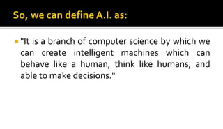  "It is a branch of computer science by which we
can create intelligent machines which can
behave like a human, think like humans, and
able to make decisions."
 