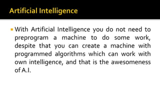  With Artificial Intelligence you do not need to
preprogram a machine to do some work,
despite that you can create a machine with
programmed algorithms which can work with
own intelligence, and that is the awesomeness
of A.I.
 