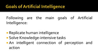 Following are the main goals of Artificial
Intelligence:
 Replicate human intelligence
 Solve Knowledge-intensive tasks
 An intelligent connection of perception and
action
 