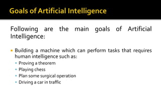 Following are the main goals of Artificial
Intelligence:
 Building a machine which can perform tasks that requires
human intelligence such as:
 Proving a theorem
 Playing chess
 Plan some surgical operation
 Driving a car in traffic
 