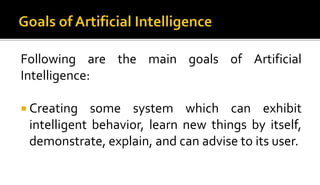 Following are the main goals of Artificial
Intelligence:
 Creating some system which can exhibit
intelligent behavior, learn new things by itself,
demonstrate, explain, and can advise to its user.
 