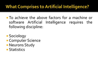 To achieve the above factors for a machine or
software Artificial Intelligence requires the
following discipline:
 Sociology
 Computer Science
 Neurons Study
 Statistics
 