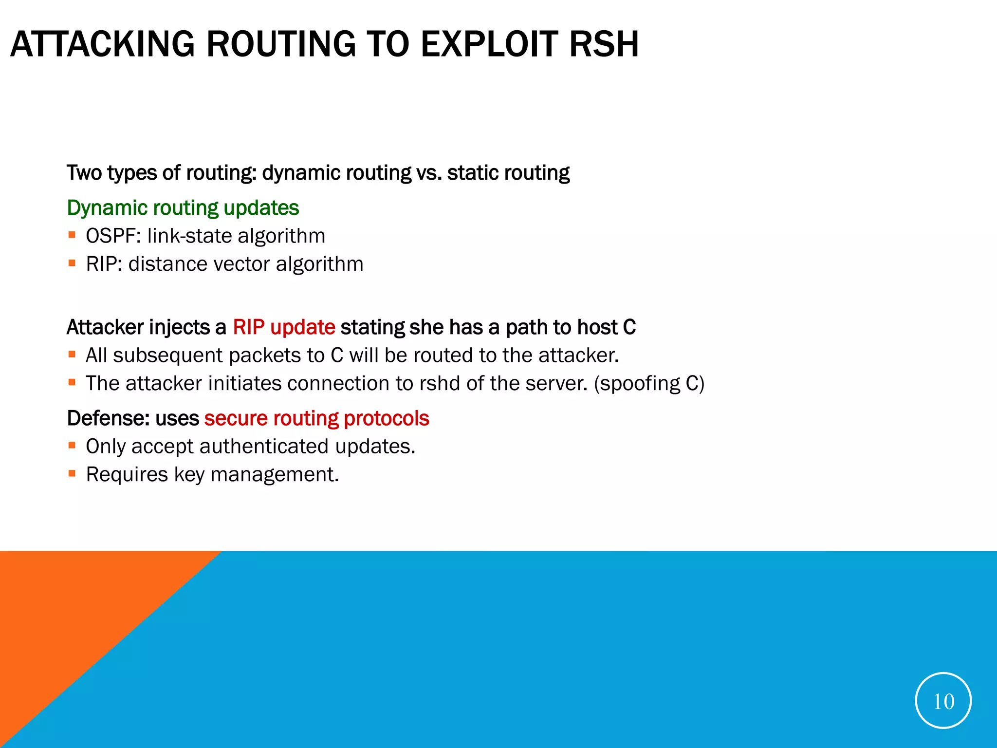 ATTACKING ROUTING TO EXPLOIT RSH


  Two types of routing: dynamic routing vs. static routing
  Dynamic routing updates
   OSPF: link-state algorithm
   RIP: distance vector algorithm

  Attacker injects a RIP update stating she has a path to host C
   All subsequent packets to C will be routed to the attacker.
   The attacker initiates connection to rshd of the server. (spoofing C)
  Defense: uses secure routing protocols
   Only accept authenticated updates.
   Requires key management.




                                                                            10
 