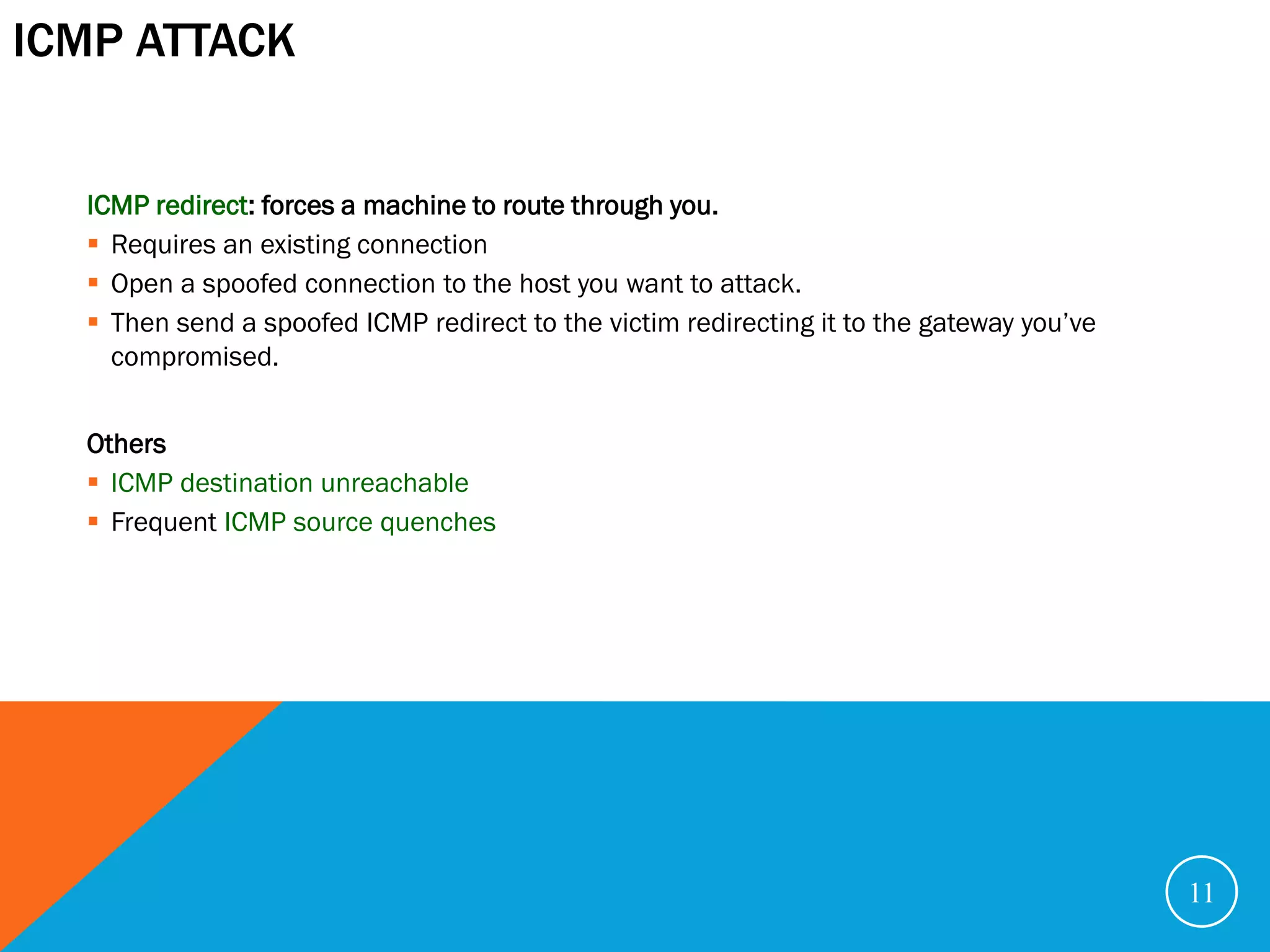 ICMP ATTACK


  ICMP redirect: forces a machine to route through you.
   Requires an existing connection
   Open a spoofed connection to the host you want to attack.
   Then send a spoofed ICMP redirect to the victim redirecting it to the gateway you’ve
    compromised.


  Others
   ICMP destination unreachable
   Frequent ICMP source quenches




                                                                                           11
 