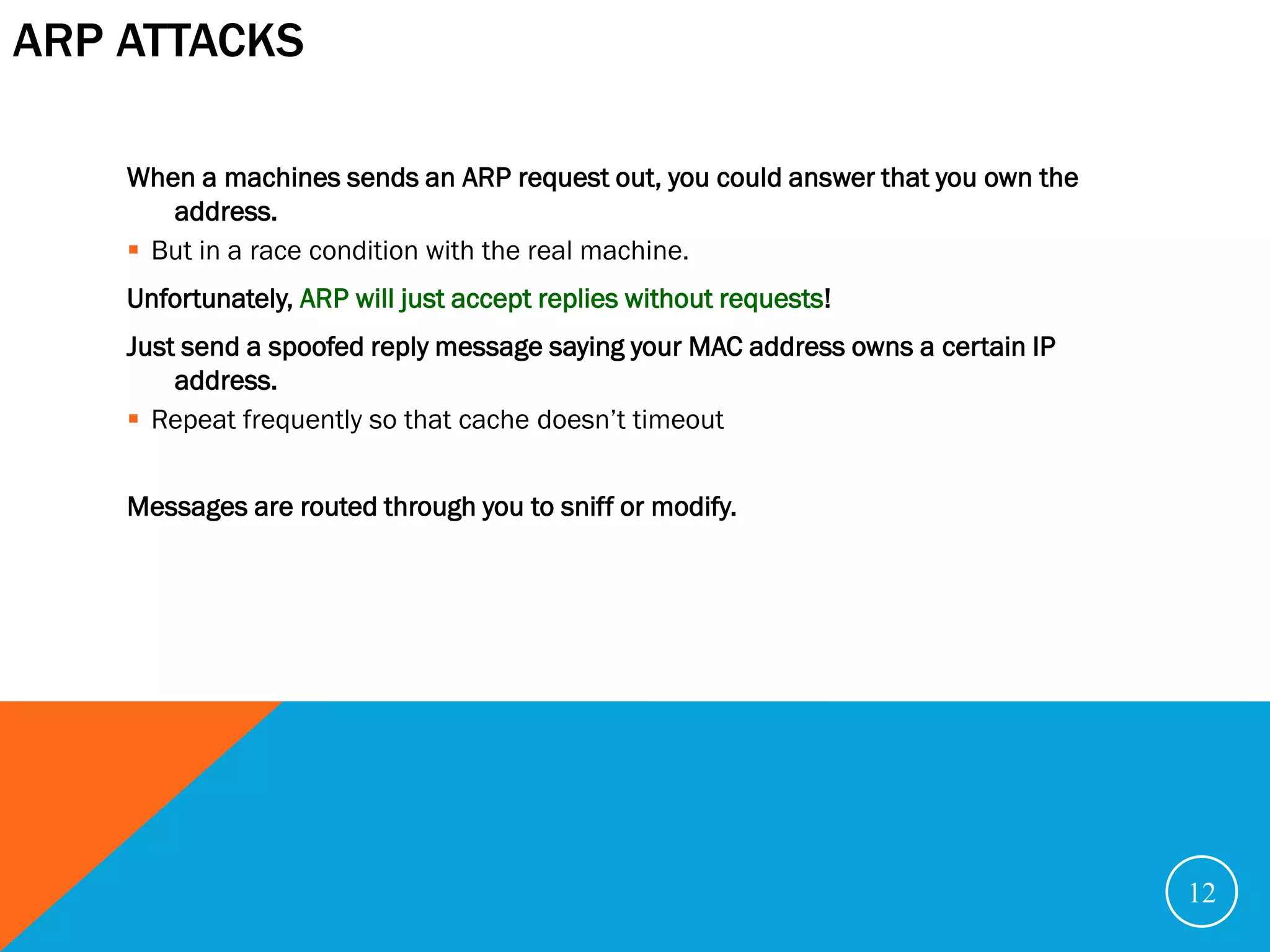 ARP ATTACKS

    When a machines sends an ARP request out, you could answer that you own the
       address.
     But in a race condition with the real machine.
    Unfortunately, ARP will just accept replies without requests!
    Just send a spoofed reply message saying your MAC address owns a certain IP
        address.
     Repeat frequently so that cache doesn’t timeout


    Messages are routed through you to sniff or modify.




                                                                                  12
 