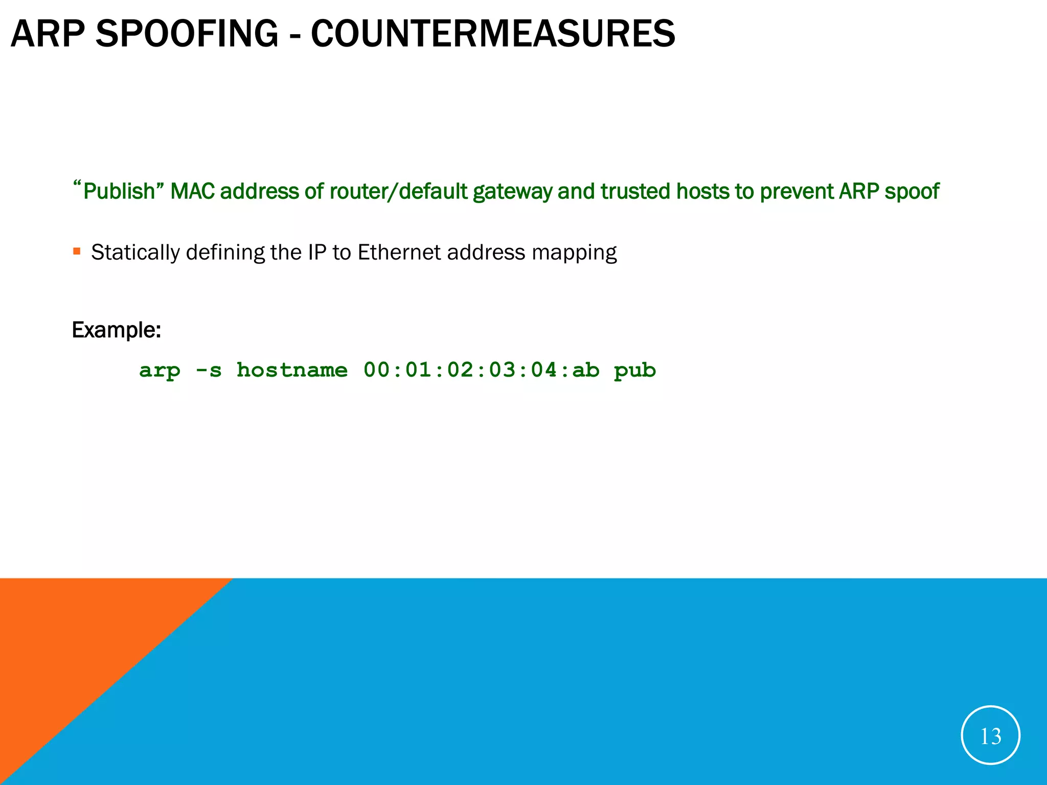 ARP SPOOFING - COUNTERMEASURES


  “Publish” MAC address of router/default gateway and trusted hosts to prevent ARP spoof

   Statically defining the IP to Ethernet address mapping


  Example:
        arp -s hostname 00:01:02:03:04:ab pub




                                                                                           13
 