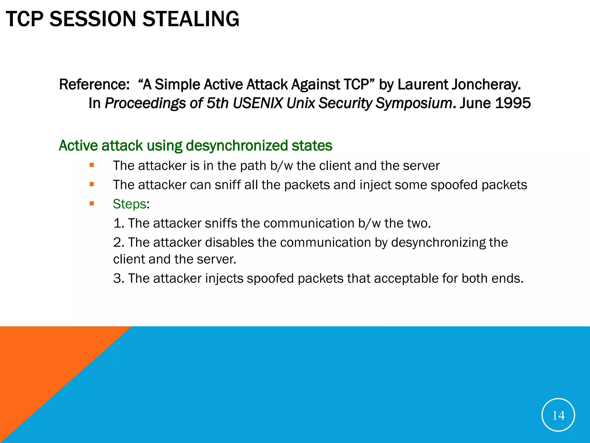 TCP SESSION STEALING

    Reference: “A Simple Active Attack Against TCP” by Laurent Joncheray.
        In Proceedings of 5th USENIX Unix Security Symposium. June 1995

    Active attack using desynchronized states
           The attacker is in the path b/w the client and the server
           The attacker can sniff all the packets and inject some spoofed packets
           Steps:
            1. The attacker sniffs the communication b/w the two.
            2. The attacker disables the communication by desynchronizing the
            client and the server.
            3. The attacker injects spoofed packets that acceptable for both ends.




                                                                                     14
 