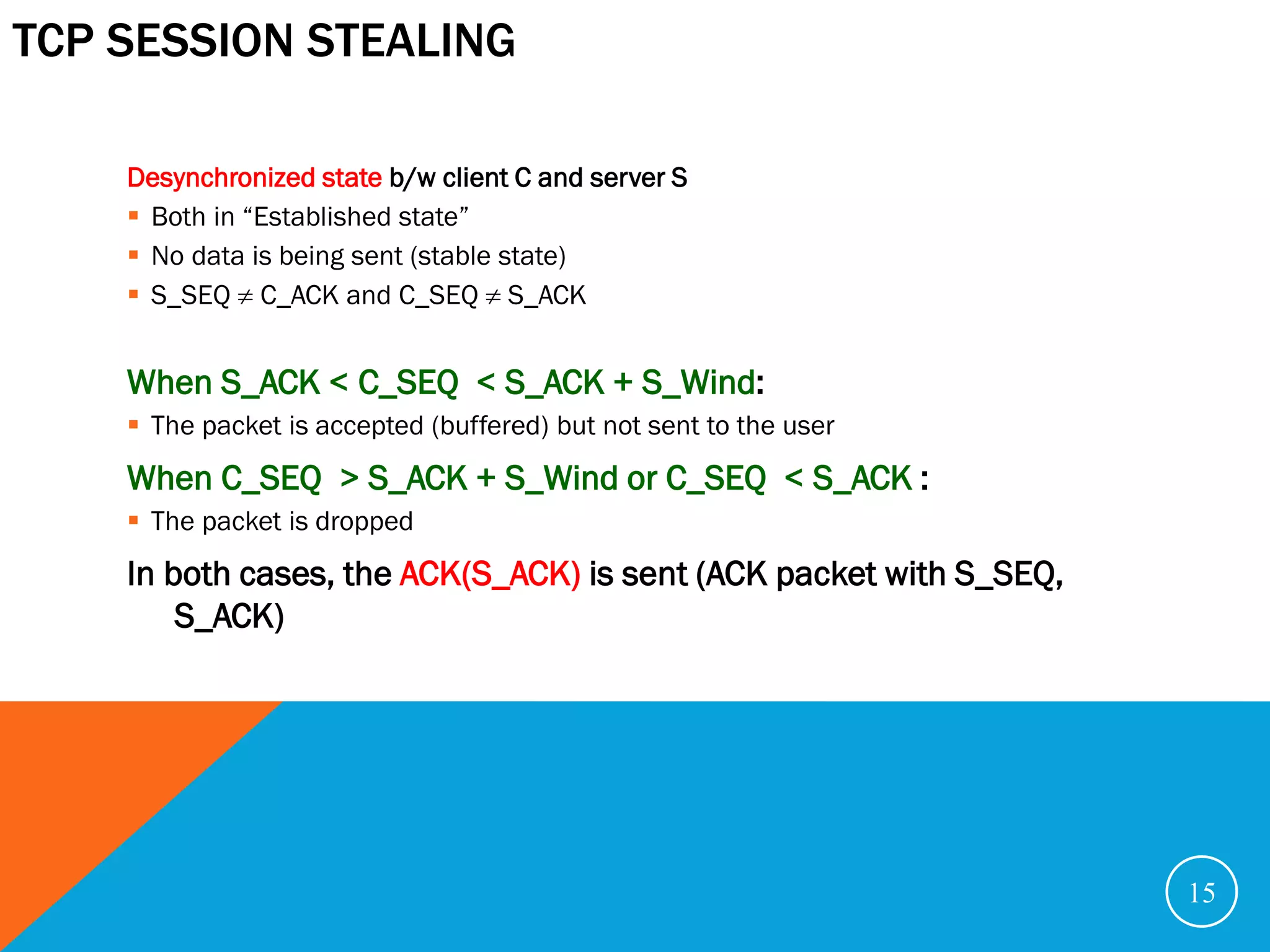 TCP SESSION STEALING

    Desynchronized state b/w client C and server S
     Both in “Established state”
     No data is being sent (stable state)
     S_SEQ  C_ACK and C_SEQ  S_ACK


    When S_ACK < C_SEQ < S_ACK + S_Wind:
     The packet is accepted (buffered) but not sent to the user
    When C_SEQ > S_ACK + S_Wind or C_SEQ < S_ACK :
     The packet is dropped
    In both cases, the ACK(S_ACK) is sent (ACK packet with S_SEQ,
        S_ACK)




                                                                    15
 