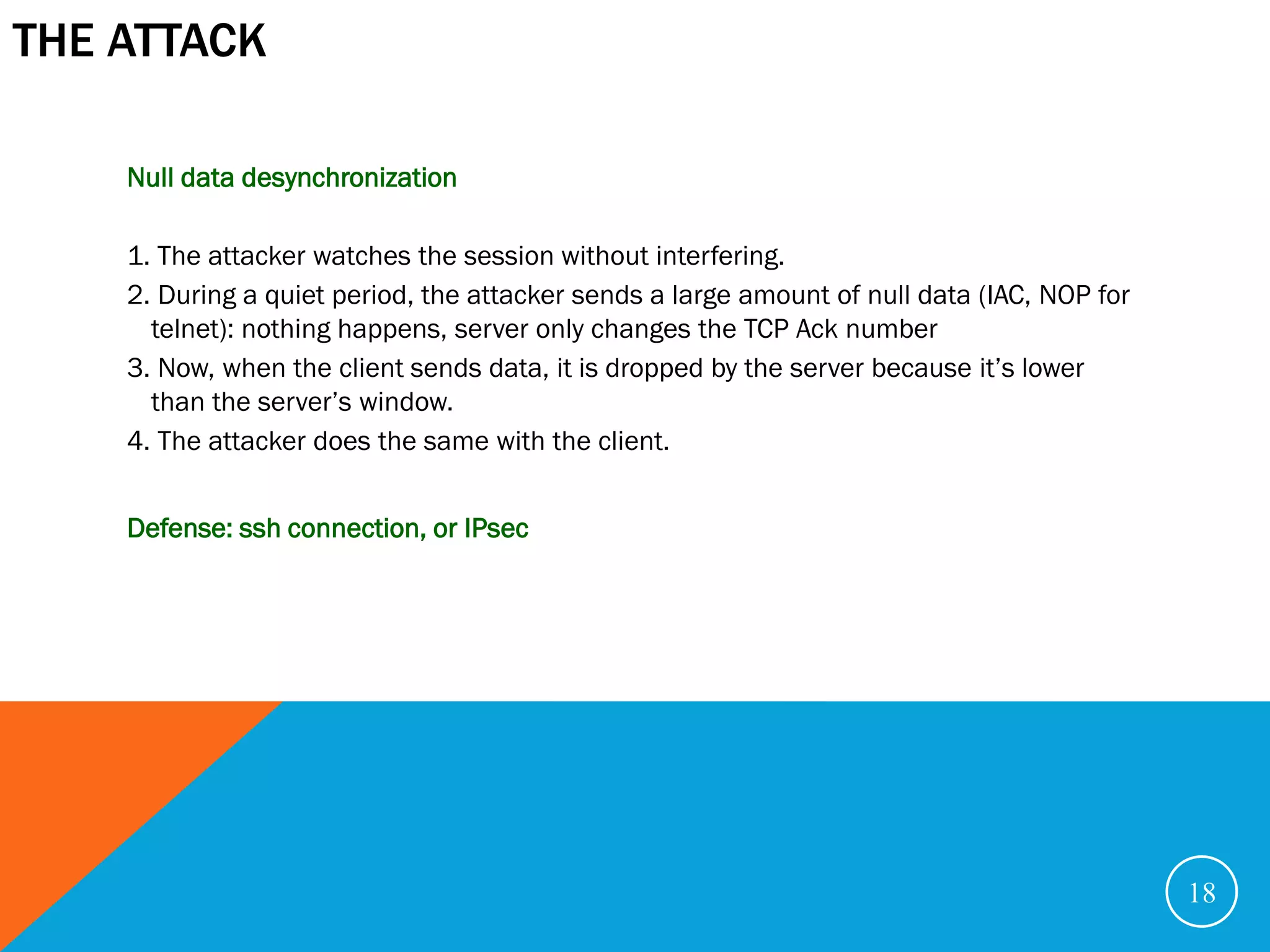 THE ATTACK

    Null data desynchronization

    1. The attacker watches the session without interfering.
    2. During a quiet period, the attacker sends a large amount of null data (IAC, NOP for
      telnet): nothing happens, server only changes the TCP Ack number
    3. Now, when the client sends data, it is dropped by the server because it’s lower
      than the server’s window.
    4. The attacker does the same with the client.


    Defense: ssh connection, or IPsec




                                                                                             18
 