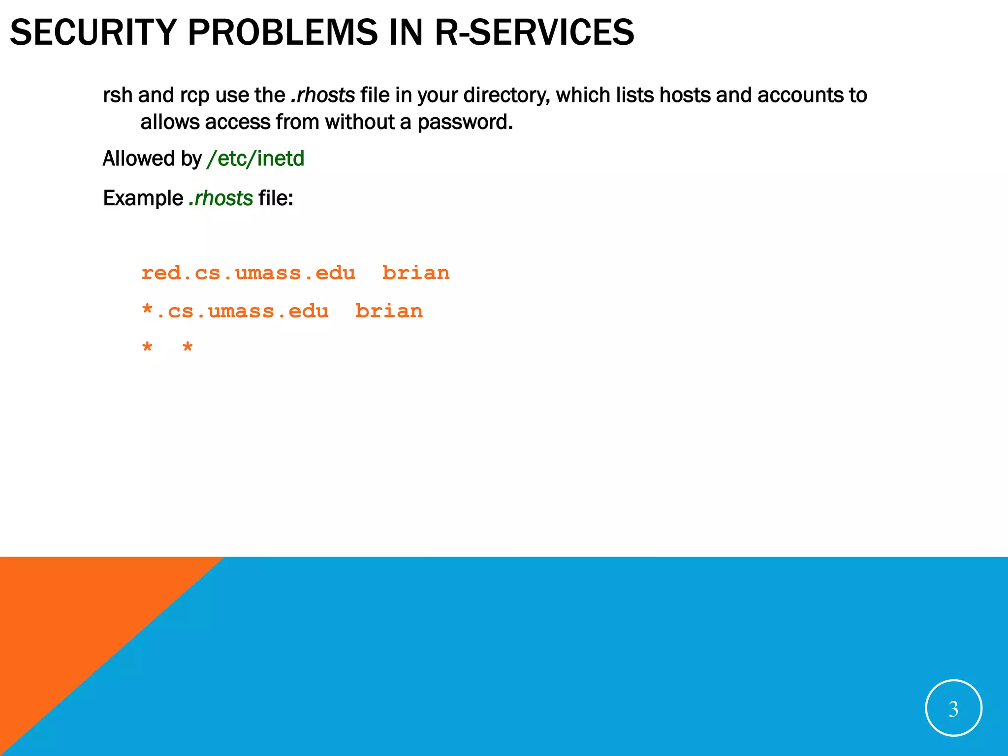 SECURITY PROBLEMS IN R-SERVICES
    rsh and rcp use the .rhosts file in your directory, which lists hosts and accounts to
        allows access from without a password.
    Allowed by /etc/inetd
    Example .rhosts file:


        red.cs.umass.edu           brian
        *.cs.umass.edu          brian
        *   *




                                                                                            3
 