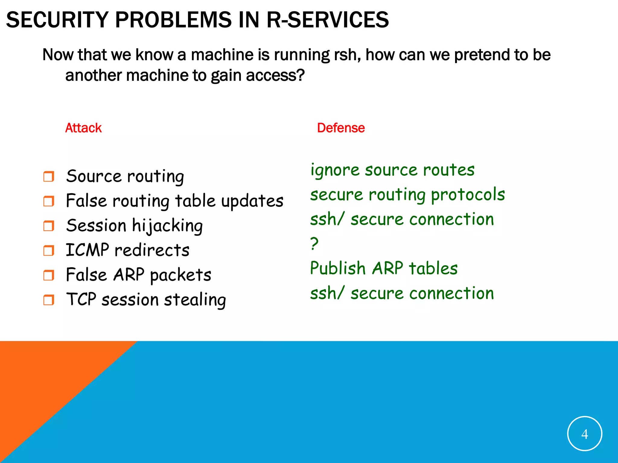 SECURITY PROBLEMS IN R-SERVICES
  Now that we know a machine is running rsh, how can we pretend to be
    another machine to gain access?


     Attack                           Defense


   Source routing                   ignore source routes
   False routing table updates      secure routing protocols
   Session hijacking                ssh/ secure connection
   ICMP redirects                   ?
   False ARP packets                Publish ARP tables
   TCP session stealing             ssh/ secure connection




                                                                        4
 