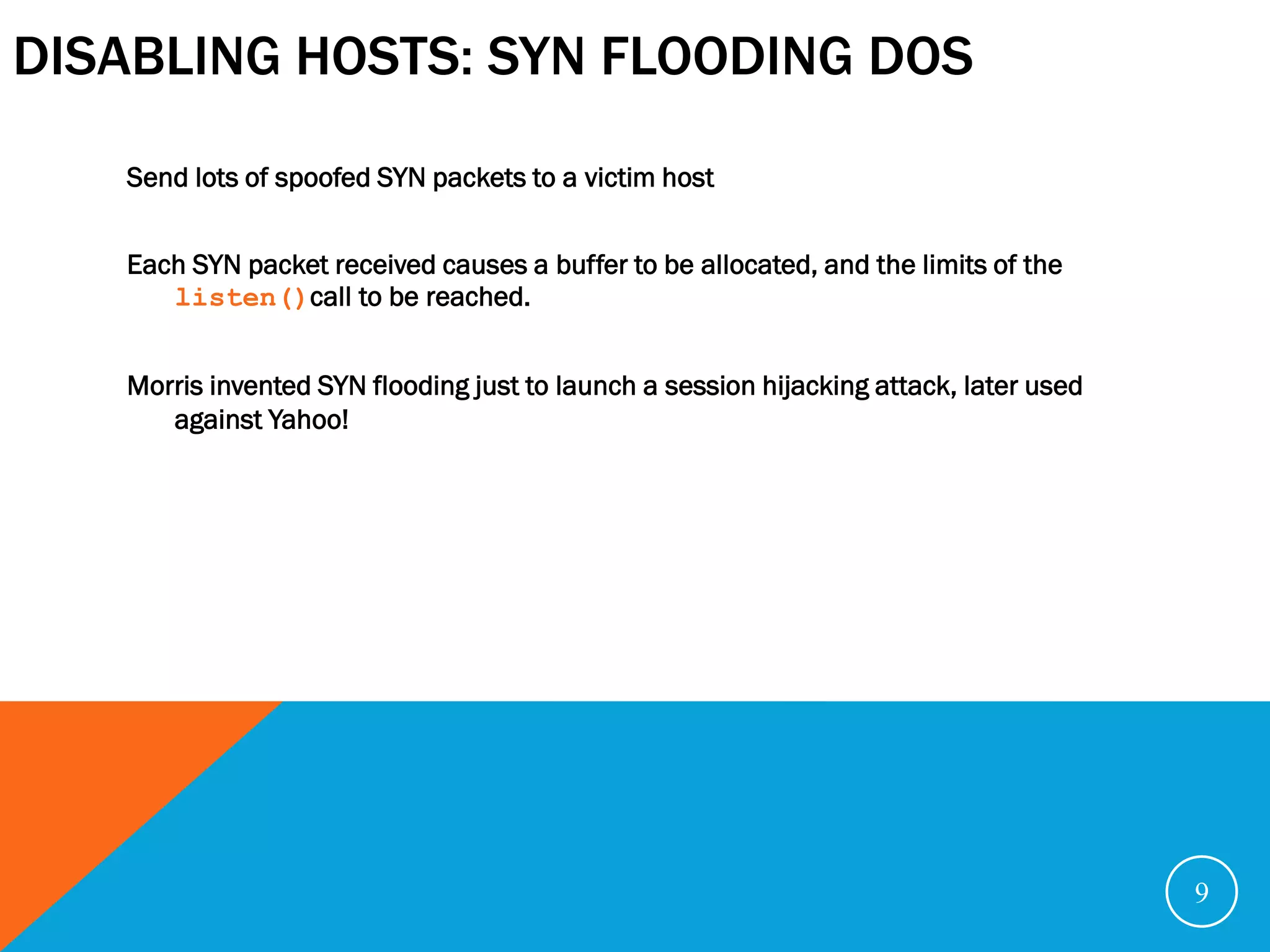 DISABLING HOSTS: SYN FLOODING DOS
   Send lots of spoofed SYN packets to a victim host


   Each SYN packet received causes a buffer to be allocated, and the limits of the
      listen()call to be reached.


   Morris invented SYN flooding just to launch a session hijacking attack, later used
      against Yahoo!




                                                                                        9
 