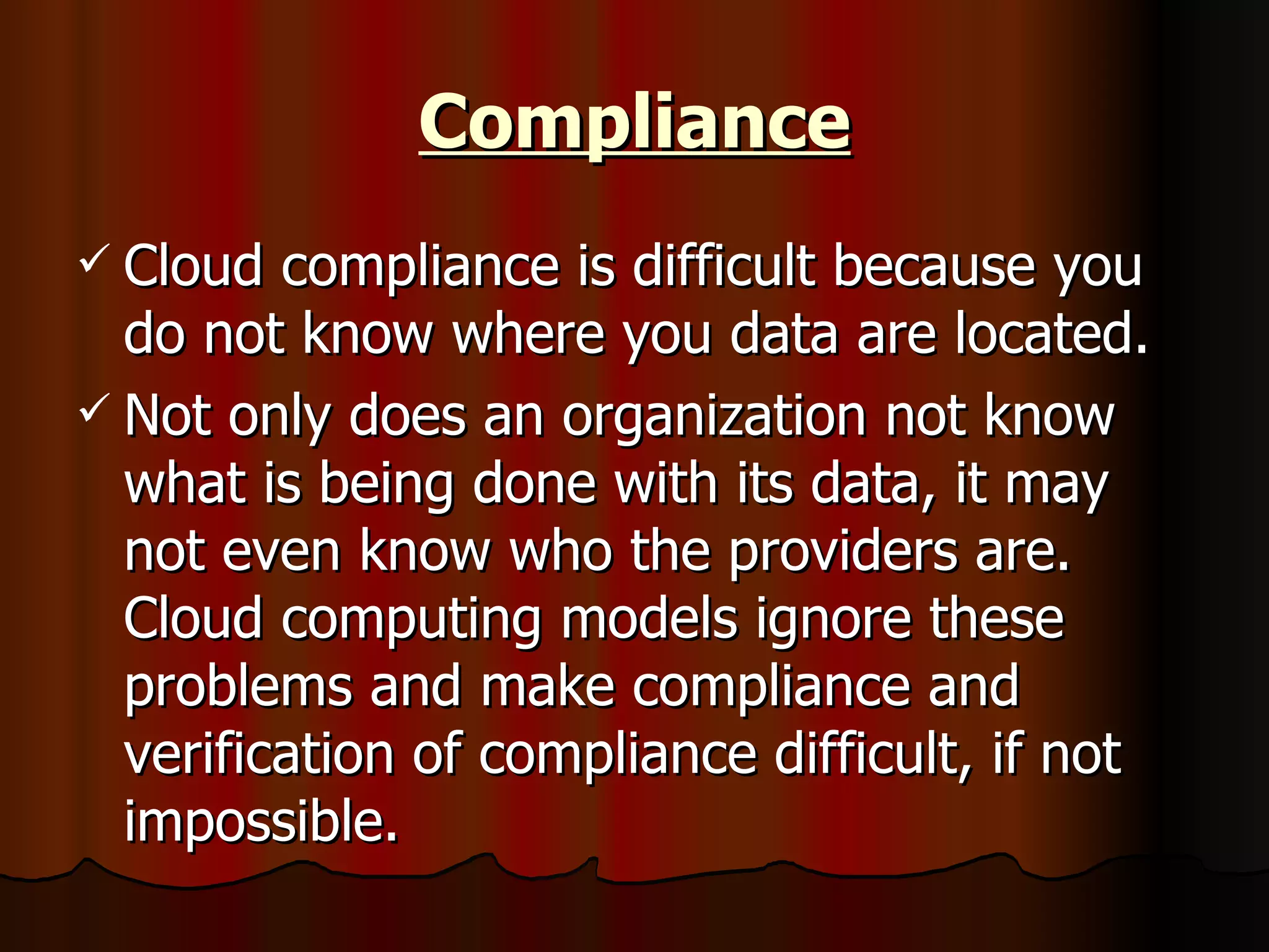 Compliance Cloud compliance is difficult because you do not know where you data are located. Not only does an organization not know what is being done with its data, it may not even know who the providers are. Cloud computing models ignore these problems and make compliance and verification of compliance difficult, if not impossible.  
