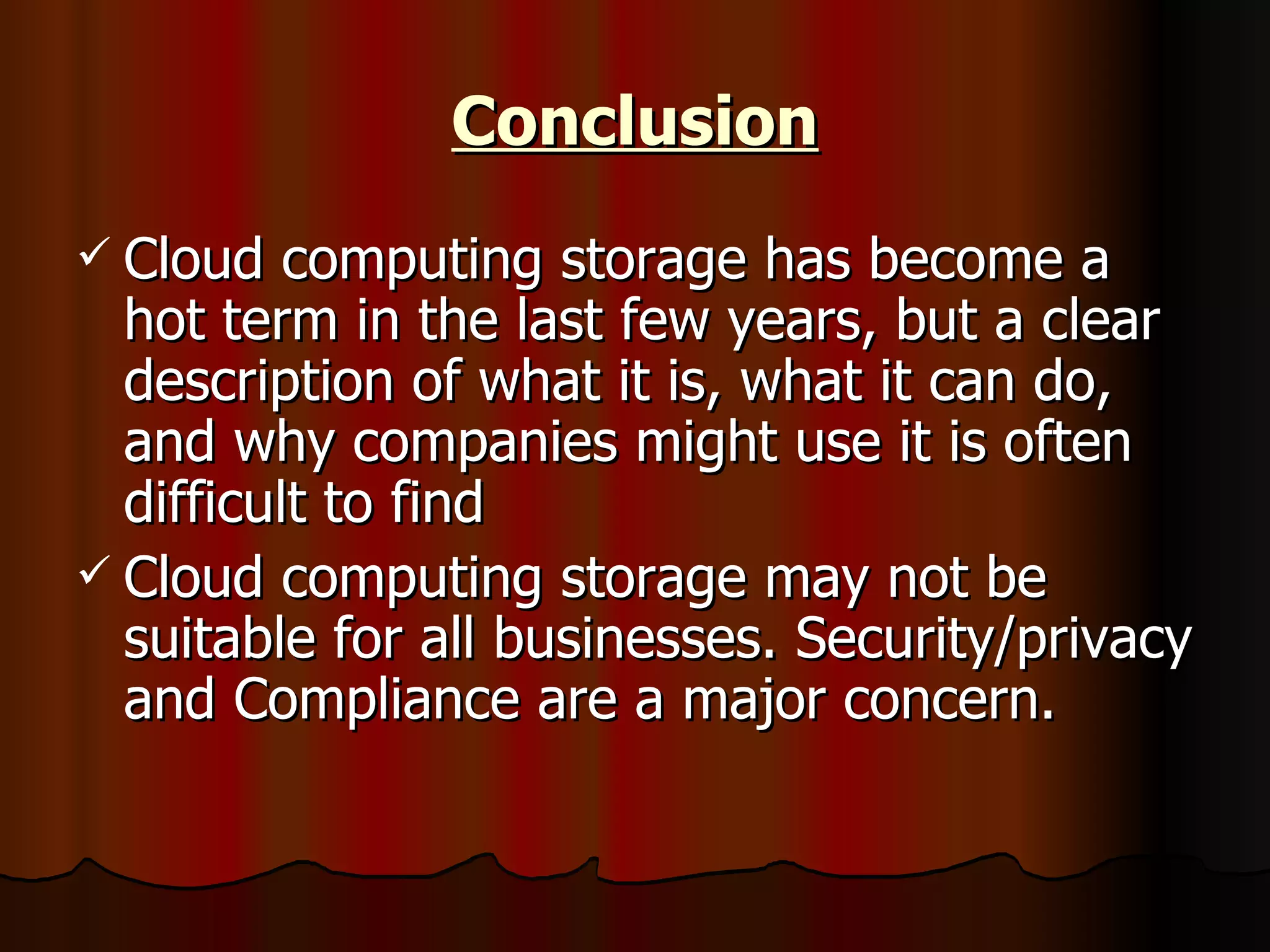 Conclusion Cloud computing storage has become a hot term in the last few years, but a clear description of what it is, what it can do, and why companies might use it is often difficult to find  Cloud computing storage may not be suitable for all businesses. Security/privacy and Compliance are a major concern.  