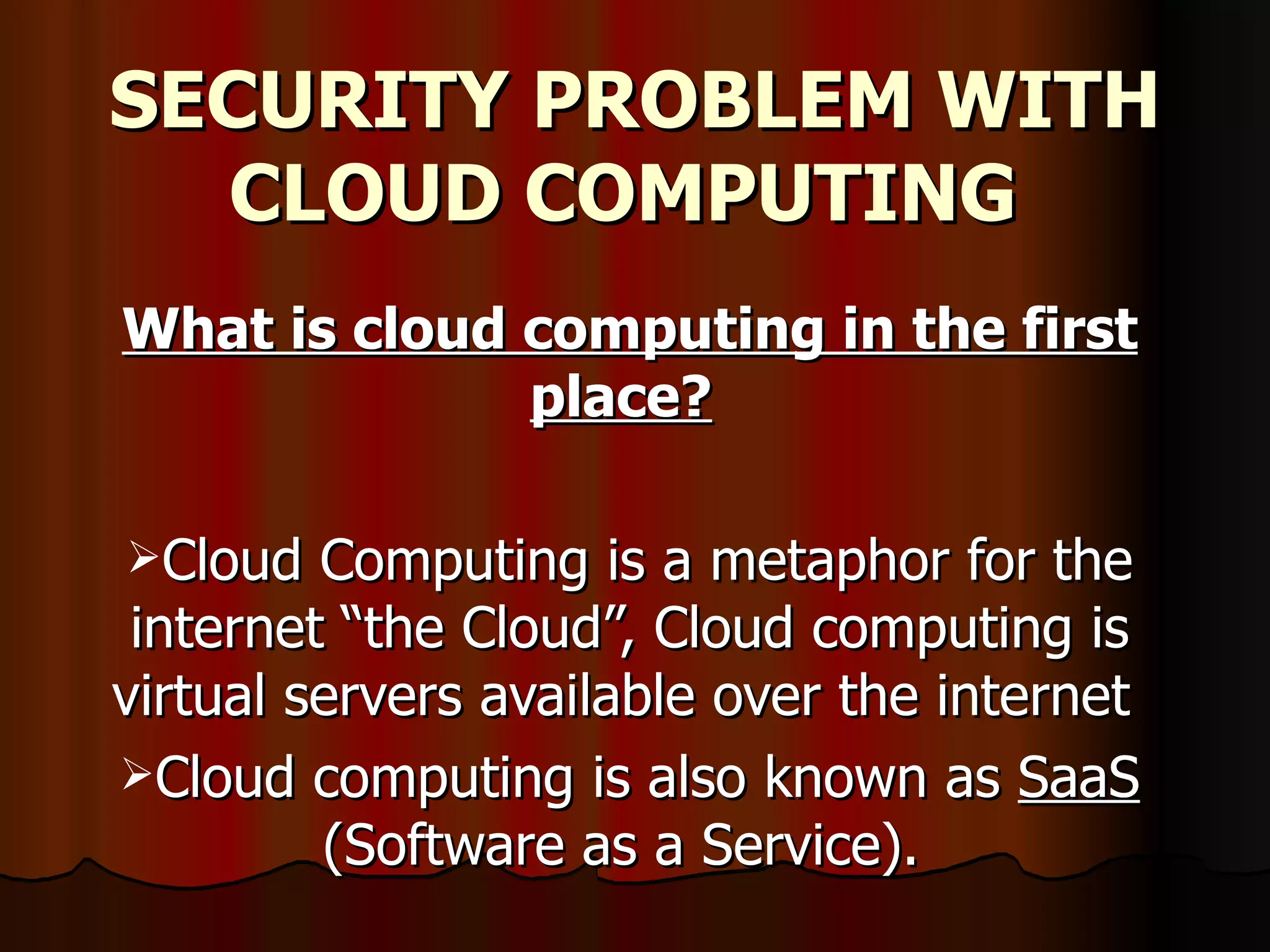 SECURITY PROBLEM WITH CLOUD COMPUTING   What is cloud computing in the first place?   Cloud Computing is a metaphor for the internet “the Cloud”, Cloud computing is virtual servers available over the internet  Cloud computing is also known as  SaaS  (Software as a Service).  
