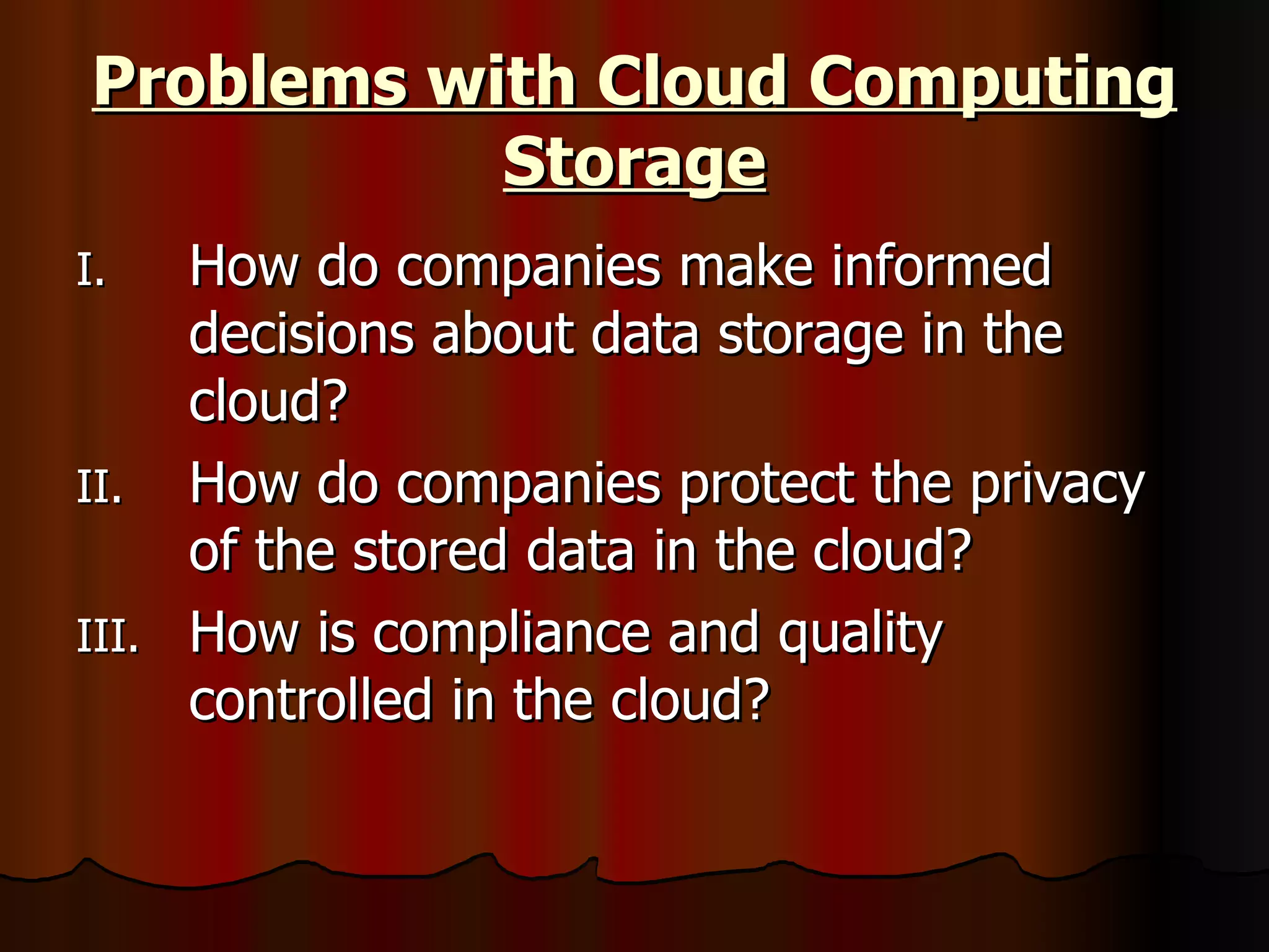 Problems with Cloud Computing Storage How do companies make informed decisions about data storage in the cloud?  How do companies protect the privacy of the stored data in the cloud? How is compliance and quality controlled in the cloud? 