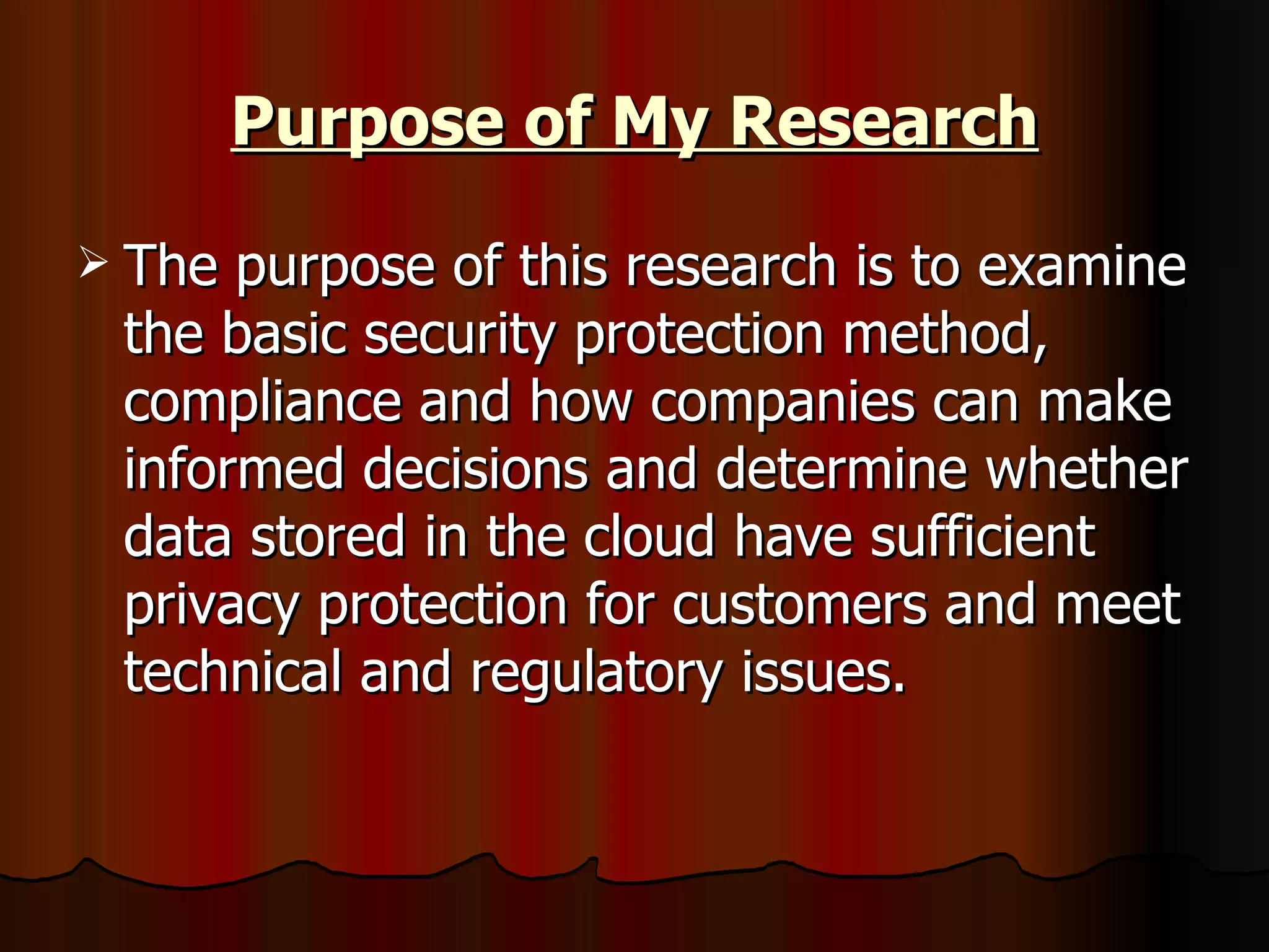 Purpose of My Research The purpose of this research is to examine the basic security protection method, compliance and how companies can make informed decisions and determine whether data stored in the cloud have sufficient privacy protection for customers and meet technical and regulatory issues.  