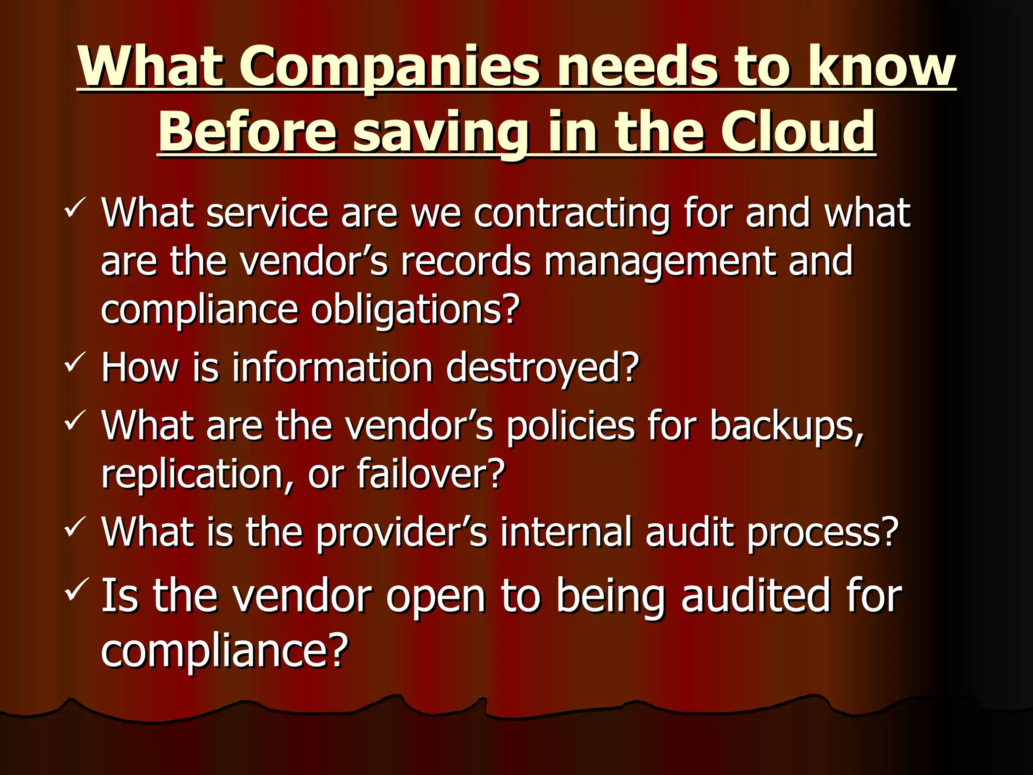 What Companies needs to know Before saving in the Cloud What service are we contracting for and what are the vendor’s records management and compliance obligations? How is information destroyed? What are the vendor’s policies for backups, replication, or failover? What is the provider’s internal audit process? Is the vendor open to being audited for compliance?  