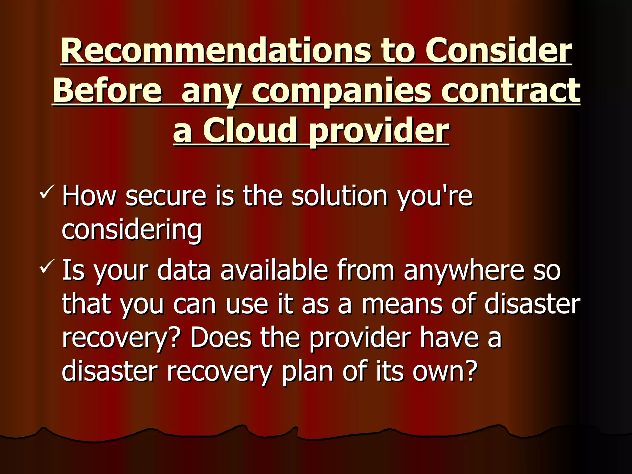 Recommendations to Consider Before  any companies contract a Cloud provider   How secure is the solution you're considering  Is your data available from anywhere so that you can use it as a means of disaster recovery? Does the provider have a disaster recovery plan of its own?  