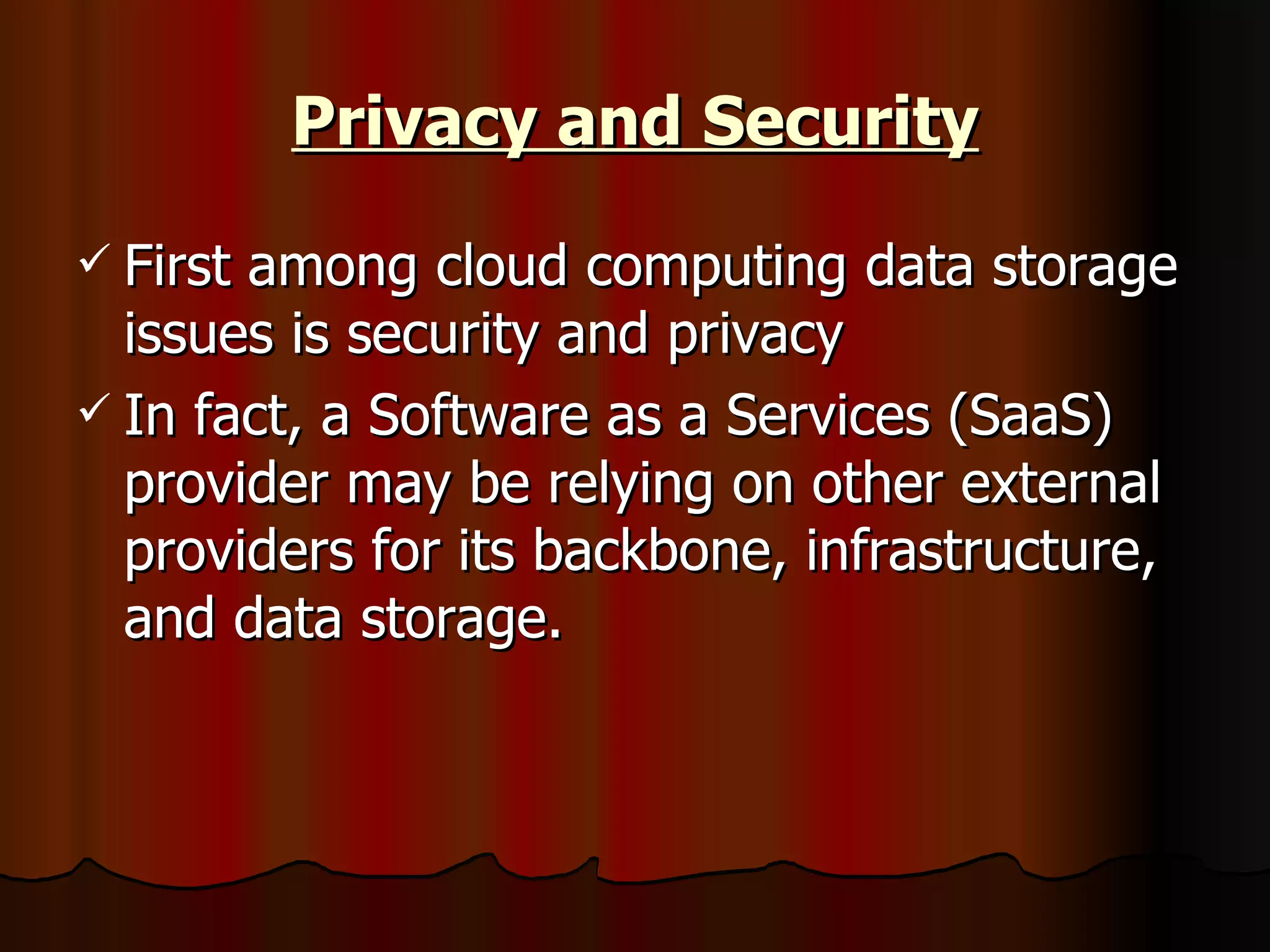 Privacy and Security First among cloud computing data storage issues is security and privacy  In fact, a Software as a Services (SaaS) provider may be relying on other external providers for its backbone, infrastructure, and data storage.  