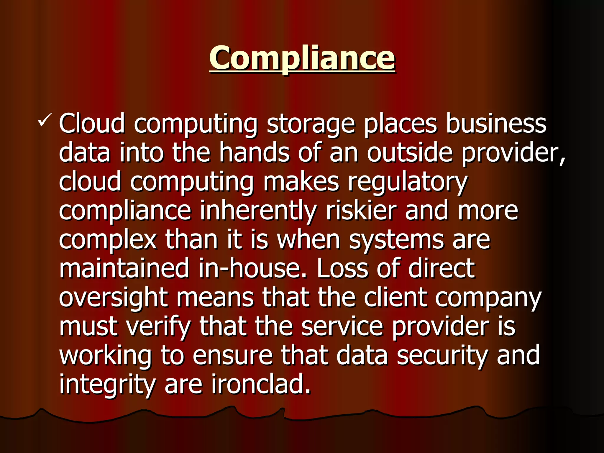 Compliance Cloud computing storage places business data into the hands of an outside provider, cloud computing makes regulatory compliance inherently riskier and more complex than it is when systems are maintained in-house. Loss of direct oversight means that the client company must verify that the service provider is working to ensure that data security and integrity are ironclad. 