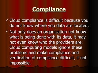 Compliance Cloud compliance is difficult because you do not know where you data are located. Not only does an organization not know what is being done with its data, it may not even know who the providers are. Cloud computing models ignore these problems and make compliance and verification of compliance difficult, if not impossible.  