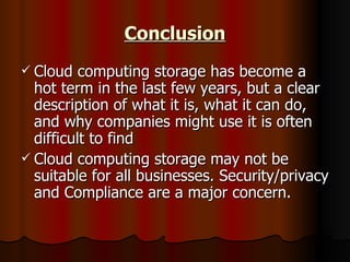 Conclusion Cloud computing storage has become a hot term in the last few years, but a clear description of what it is, what it can do, and why companies might use it is often difficult to find  Cloud computing storage may not be suitable for all businesses. Security/privacy and Compliance are a major concern.  
