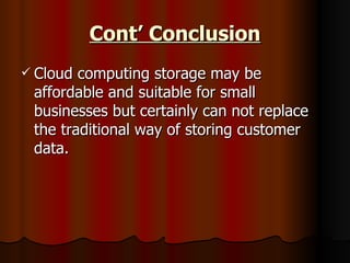 Cont’ Conclusion Cloud computing storage may be affordable and suitable for small businesses but certainly can not replace the traditional way of storing customer data. 