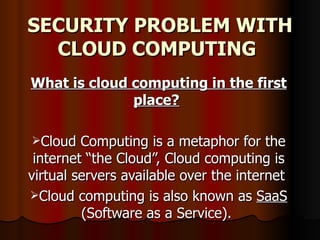 SECURITY PROBLEM WITH CLOUD COMPUTING   What is cloud computing in the first place?   Cloud Computing is a metaphor for the internet “the Cloud”, Cloud computing is virtual servers available over the internet  Cloud computing is also known as  SaaS  (Software as a Service).  