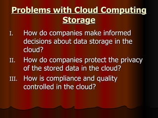 Problems with Cloud Computing Storage How do companies make informed decisions about data storage in the cloud?  How do companies protect the privacy of the stored data in the cloud? How is compliance and quality controlled in the cloud? 
