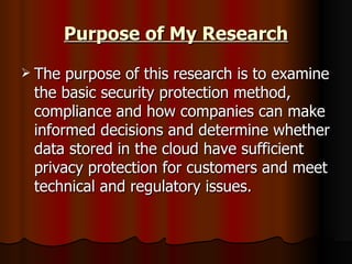 Purpose of My Research The purpose of this research is to examine the basic security protection method, compliance and how companies can make informed decisions and determine whether data stored in the cloud have sufficient privacy protection for customers and meet technical and regulatory issues.  